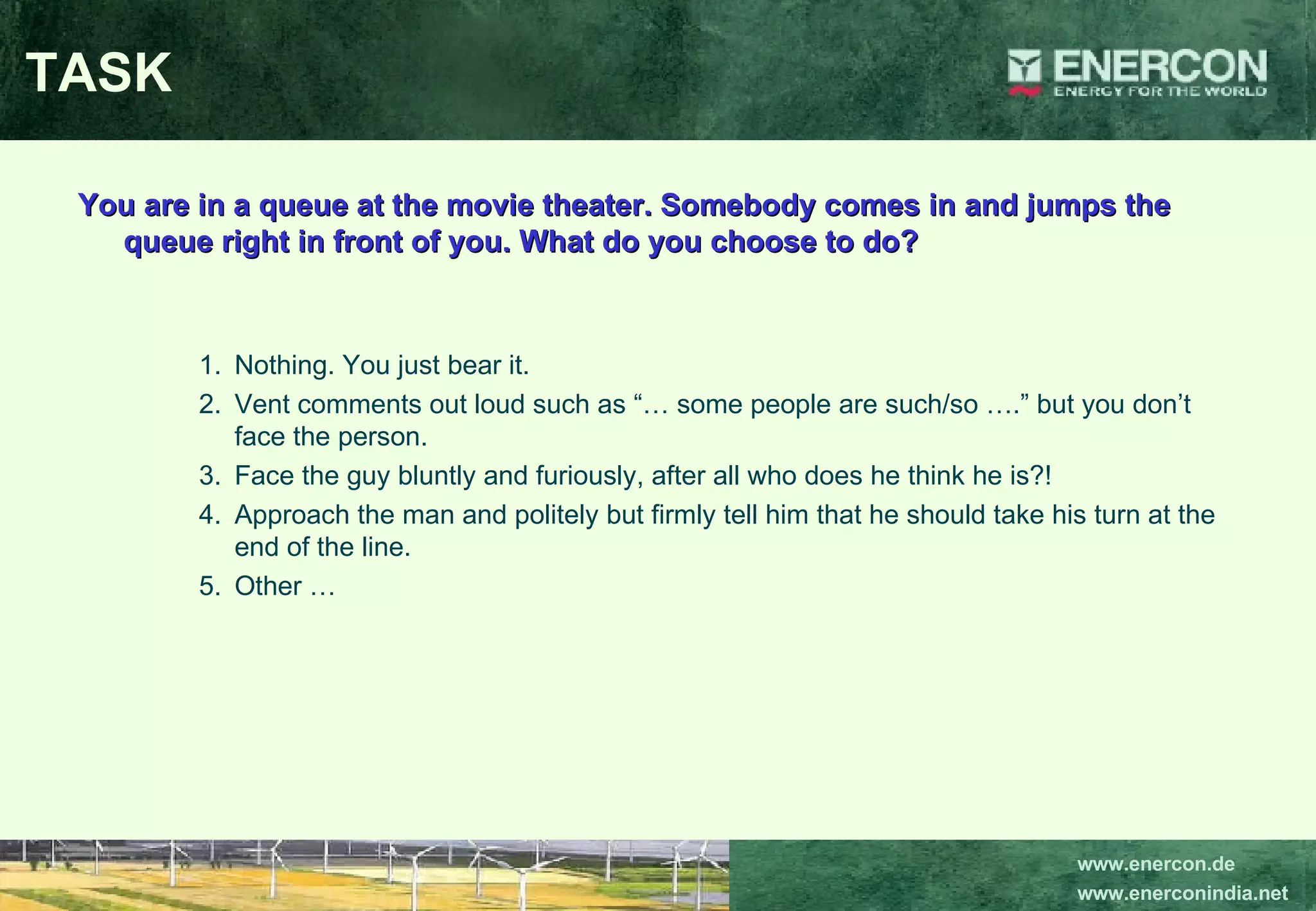 TASK You are in a queue at the movie theater. Somebody comes in and jumps the queue right in front of you. What do you choose to do? Nothing. You just bear it. Vent comments out loud such as “… some people are such/so ….” but you don’t face the person. Face the guy bluntly and furiously, after all who does he think he is?!  Approach the man and politely but firmly tell him that he should take his turn at the end of the line. Other … 