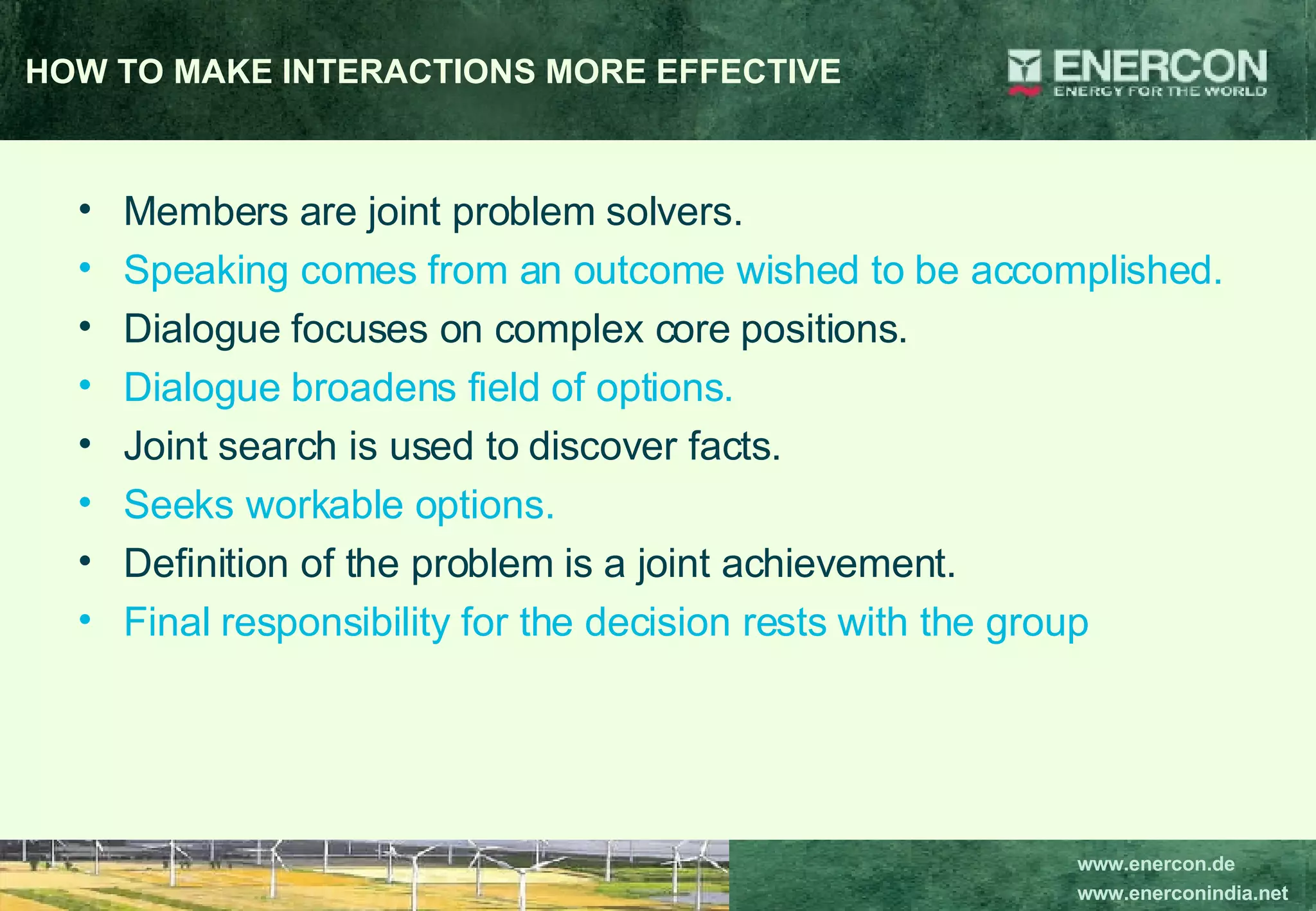 HOW TO MAKE INTERACTIONS MORE EFFECTIVE Members are joint problem solvers.  Speaking comes from an outcome wished to be accomplished.  Dialogue focuses on complex core positions. Dialogue broadens field of options. Joint search is used to discover facts. Seeks workable options.  Definition of the problem is a joint achievement. Final responsibility for the decision rests with the group 