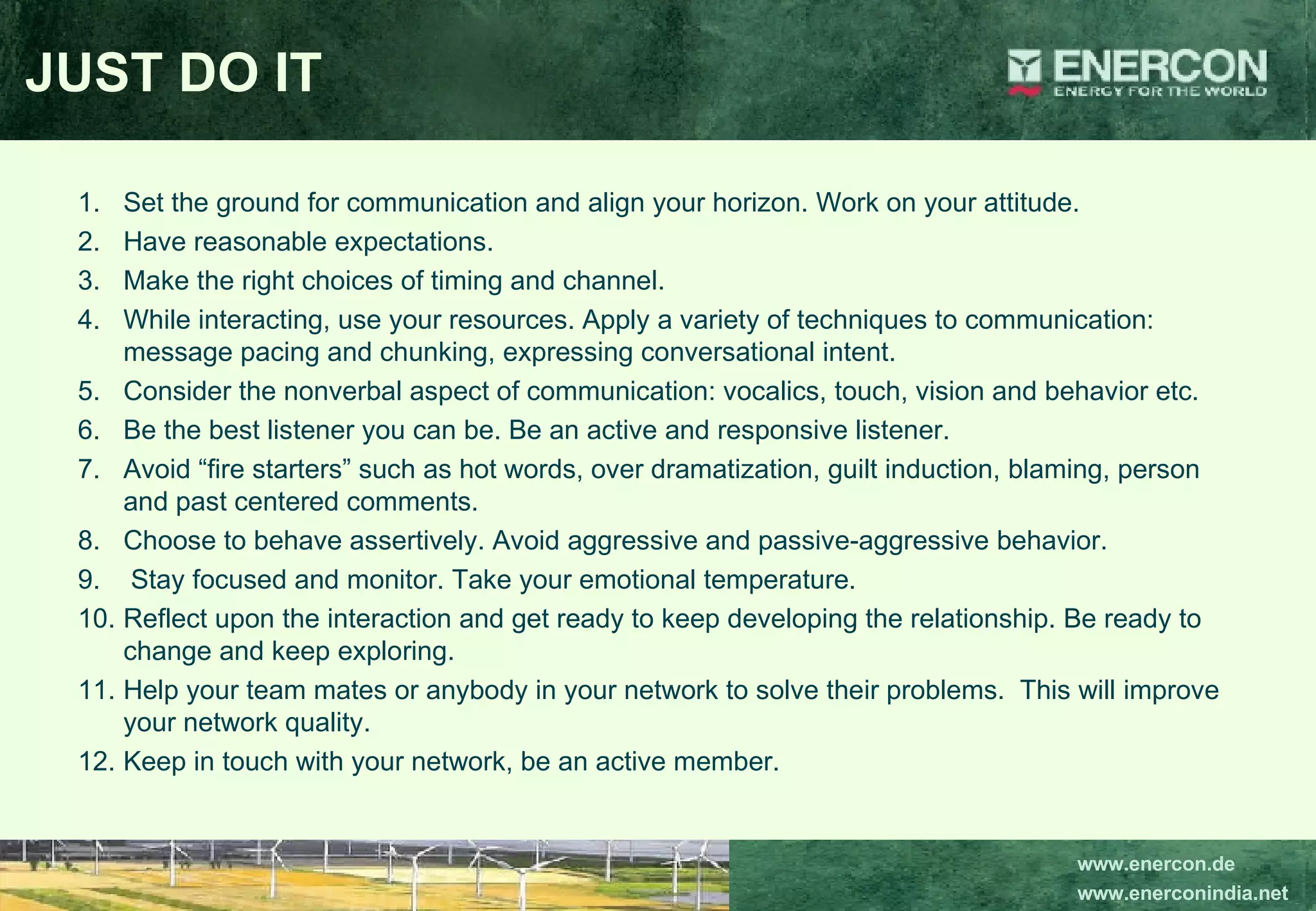 JUST DO IT Set the ground for communication and align your horizon. Work on your attitude.  Have reasonable expectations. Make the right choices of timing and channel. While interacting, use your resources. Apply a variety of techniques to communication: message pacing and chunking, expressing conversational intent. Consider the nonverbal aspect of communication: vocalics, touch, vision and behavior etc.  Be the best listener you can be. Be an active and responsive listener.  Avoid “fire starters” such as hot words, over dramatization, guilt induction, blaming, person and past centered comments. Choose to behave assertively. Avoid aggressive and passive-aggressive behavior. Stay focused and monitor. Take your emotional temperature. Reflect upon the interaction and get ready to keep developing the relationship. Be ready to change and keep exploring. Help your team mates or anybody in your network to solve their problems.  This will improve your network quality. Keep in touch with your network, be an active member. 