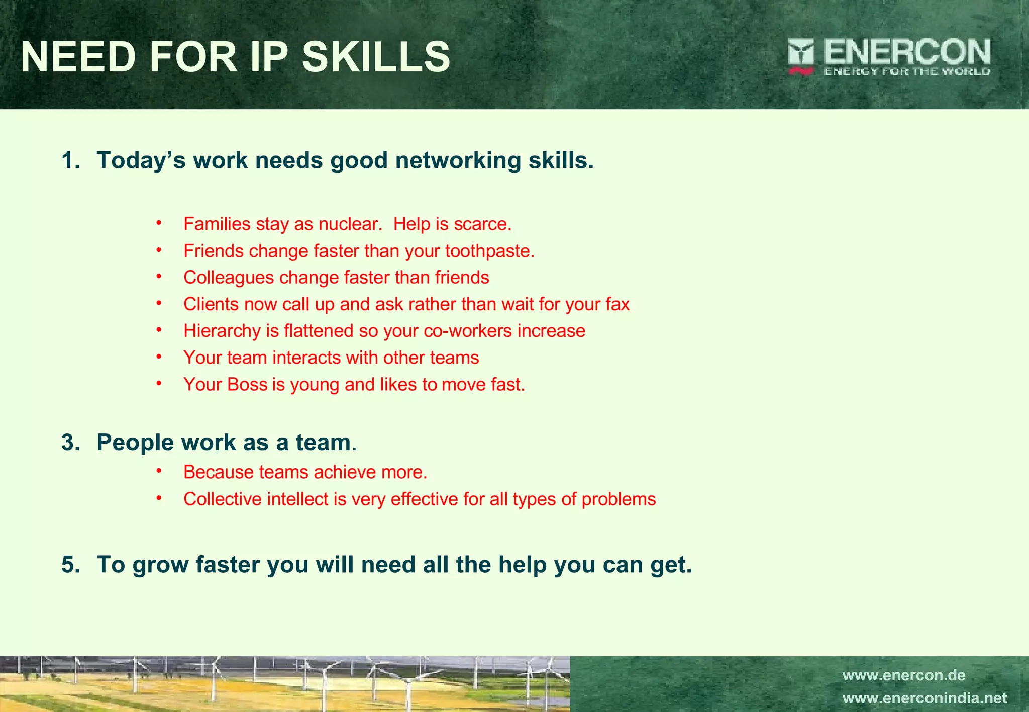 NEED FOR IP SKILLS Today’s work needs good networking skills. Families stay as nuclear.  Help is scarce. Friends change faster than your toothpaste. Colleagues change faster than friends Clients now call up and ask rather than wait for your fax Hierarchy is flattened so your co-workers increase Your team interacts with other teams Your Boss is young and likes to move fast. People work as a team . Because teams achieve more. Collective intellect is very effective for all types of problems To grow faster you will need all the help you can get. 