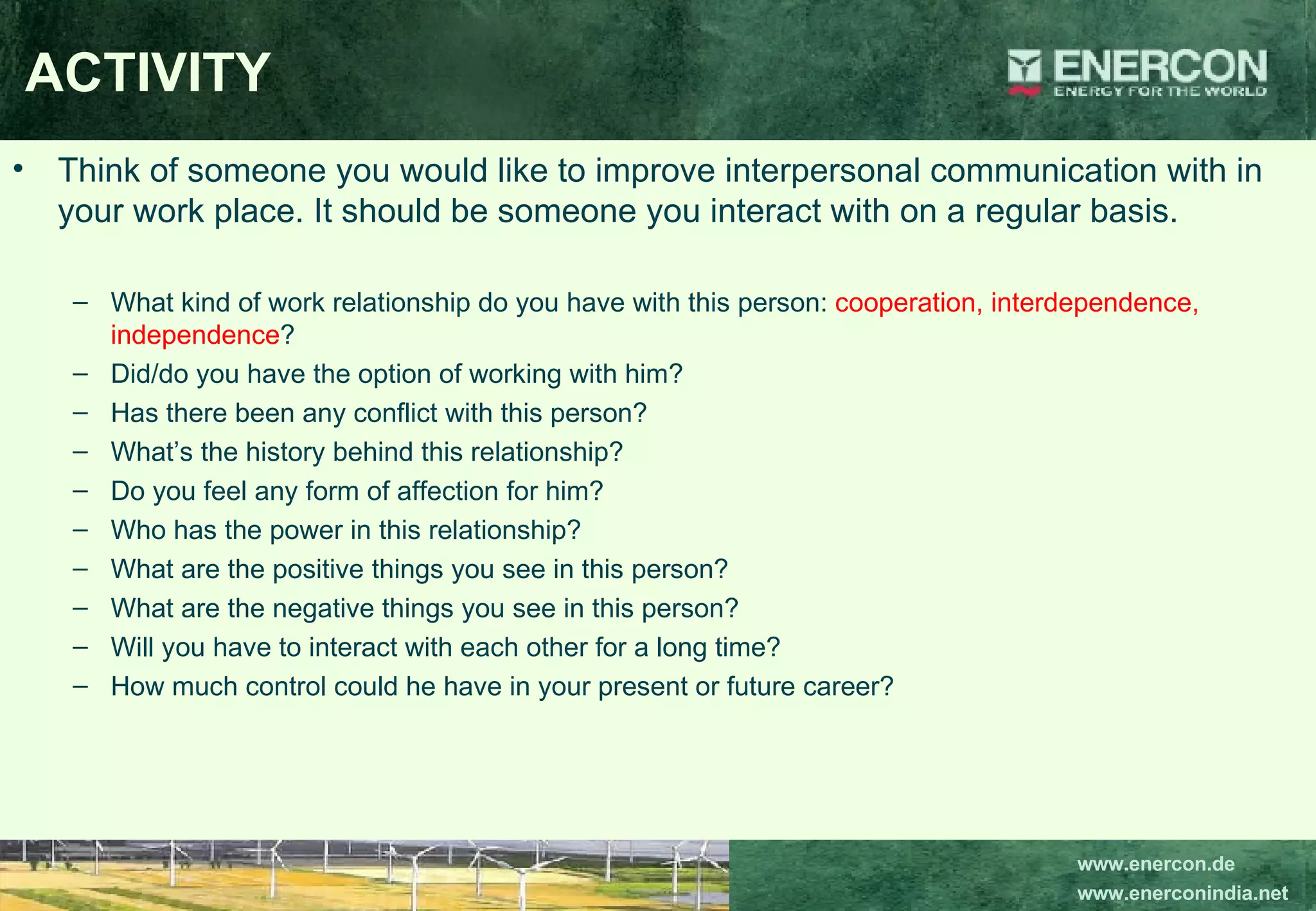 ACTIVITY Think of someone you would like to improve interpersonal communication with in your work place. It should be someone you interact with on a regular basis. What kind of work relationship do you have with this person:  cooperation, interdependence, independence ? Did/do you have the option of working with him? Has there been any conflict with this person? What’s the history behind this relationship? Do you feel any form of affection for him? Who has the power in this relationship? What are the positive things you see in this person? What are the negative things you see in this person? Will you have to interact with each other for a long time? How much control could he have in your present or future career? 