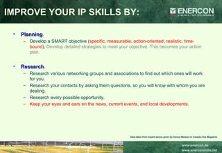 IMPROVE YOUR IP SKILLS BY: Planning .  Develop a SMART objective ( specific, measurable, action-oriented, realistic, time-bound ).  Develop detailed strategies to meet your objective. This becomes your action plan.  Research .  Research various networking groups and associations to find out which ones will work for you.  Research your contacts by asking them questions, so you will know with whom you are dealing.  Research every possible opportunity.  Keep your eyes and ears on the news, current events, and local developments.  Data taken from expert advice given by Donna Messer on Canada One Magazine 