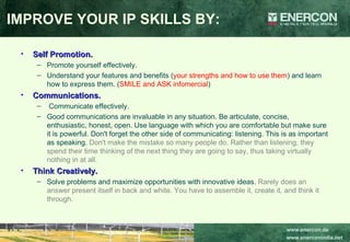Self Promotion.   Promote yourself effectively.  Understand your features and benefits ( your strengths and how to use them ) and learn how to express them. ( SMILE and ASK infomercial ) Communications. Communicate effectively.  Good communications are invaluable in any situation. Be articulate, concise, enthusiastic, honest, open. Use language with which you are comfortable but make sure it is powerful. Don't forget the other side of communicating: listening. This is as important as speaking.  Don't make the mistake so many people do. Rather than listening, they spend their time thinking of the next thing they are going to say, thus taking virtually nothing in at all.   Think Creatively.   Solve problems and maximize opportunities with innovative ideas.  Rarely does an answer present itself in back and white. You have to assemble it, create it, and think it through. IMPROVE YOUR IP SKILLS BY: 