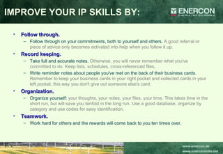 Follow through.   Follow through on your commitments, both to yourself and others.  A good referral or piece of advice only becomes activated into help when you follow it up.   Record keeping.   Take full and accurate notes.  Otherwise, you will never remember what you've committed to do. Keep lists, schedules, cross-referenced files .  Write reminder notes about people you've met on the back of their business cards.  Remember to keep your business cards in your right pocket and collected cards in your left pocket, this way you don't give out someone else's card. Organization.   Organize yourself:  your thoughts, your notes, your files, your time. This takes time in the short run, but will save you tenfold in the long run. Use a good database, organize by category and use codes for easy identification.   Teamwork.  Work hard for others and the rewards will come back to you ten times over. IMPROVE YOUR IP SKILLS BY: 