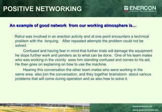 POSITIVE NETWORKING An example of good network  from our working atmosphere is… Rahul was involved in an erection activity and at one point encounters a technical  problem with the  torquing.  After repeated attempts the problem could not be solved. Confused and having fear in mind that further trials will damage the equipment he stops further work and ponders as to what can be done.  One of his team mates who was working in the vicinity  sees him standing confused and comes to his aid.  He then goes on explaining on how to use the machine. Hearing this conversation the other team mates who were working in the same area  also join the conversation, and they together brainstorm  about various problems that will come during operation and as also how to solve it. 