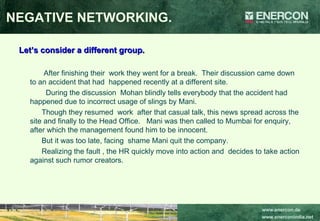 NEGATIVE NETWORKING. Let’s consider a different group. After finishing their  work they went for a break.  Their discussion came down to an accident that had  happened recently at a different site. During the discussion  Mohan blindly tells everybody that the accident had happened due to incorrect usage of slings by Mani. Though they resumed  work  after that casual talk, this news spread across the site and finally to the Head Office.  Mani was then called to Mumbai for enquiry, after which the management found him to be innocent. But it was too late, facing  shame Mani quit the company. Realizing the fault , the HR quickly move into action and  decides to take action against such rumor creators. 