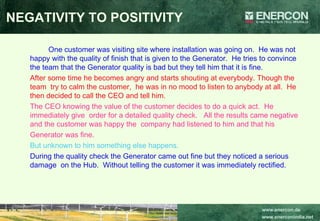 NEGATIVITY TO POSITIVITY One customer was visiting site where installation was going on.  He was not happy with the quality of finish that is given to the Generator.  He tries to convince the team that the Generator quality is bad but they tell him that it is fine.   After some time he becomes angry and starts shouting at everybody. Though the  team  try to calm the customer,  he was in no mood to listen to anybody at all.  He then decided to call the CEO and tell him. The CEO knowing the value of the customer decides to do a quick act.  He immediately give  order for a detailed quality check.  All the results came negative and the customer was happy the  company had listened to him and that his  Generator was fine.   But unknown to him something else happens.   During the quality check the Generator came out fine but they noticed a serious damage  on the Hub.  Without telling the customer it was immediately rectified. 