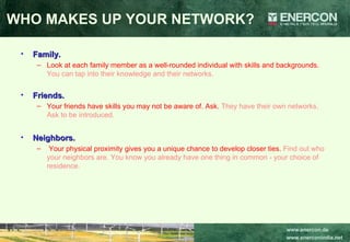 WHO MAKES UP YOUR NETWORK? Family.   Look at each family member as a well-rounded individual with skills and backgrounds.  You can tap into their knowledge and their networks.   Friends.   Your friends have skills you may not be aware of. Ask.  They have their own networks. Ask to be introduced.  Neighbors. Your physical proximity gives you a unique chance to develop closer ties.  Find out who your neighbors are. You know you already have one thing in common - your choice of residence.  