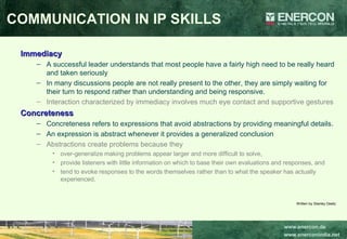 Immediacy A successful leader understands that most people have a fairly high need to be really heard and taken seriously  In many discussions people are not really present to the other, they are simply waiting for their turn to respond rather than understanding and being responsive.  Interaction characterized by immediacy involves much eye contact and supportive gestures   Concreteness Concreteness refers to expressions that avoid abstractions by providing meaningful details.  An expression is abstract whenever it provides a generalized conclusion  Abstractions create problems because they  over-generalize making problems appear larger and more difficult to solve,  provide listeners with little information on which to base their own evaluations and responses, and  tend to evoke responses to the words themselves rather than to what the speaker has actually experienced.  Written by Stanley Deetz COMMUNICATION IN IP SKILLS 