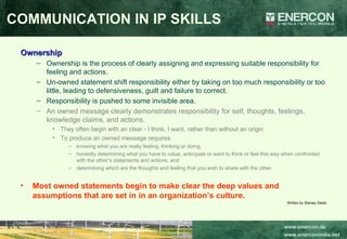Ownership Ownership is the process of clearly assigning and expressing suitable responsibility for feeling and actions.  Un-owned statement shift responsibility either by taking on too much responsibility or too little, leading to defensiveness, guilt and failure to correct.  Responsibility is pushed to some invisible area.  An owned message clearly demonstrates responsibility for self, thoughts, feelings, knowledge claims, and actions.  They often begin with an clear - I think, I want, rather than without an origin  To produce an owned message requires  knowing what you are really feeling, thinking or doing,  honestly determining what you have to value, anticipate or want to think or feel this way when confronted with the other’s statements and actions, and  determining which are the thoughts and feeling that you wish to share with the other   Most owned statements begin to make clear the deep values and assumptions that are set in in an organization’s culture.   Written by Stanley Deetz COMMUNICATION IN IP SKILLS 