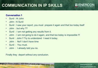 Conversation 1 Sunil : Hi John John : hi Sunil Sunil : I saw your report, you must  prepare it again and that too today itself John  : but why ?? Sunil  : I am not getting any results from it. John  : I am not going to do it again, and that too today is impossible !!! Sunil  : John !! Try to understand  I need it today. John  :  No!! I don’t have time Sunil  :  You must. John  :  I already told you no. Finally they  depart without any conclusion. COMMUNICATION IN IP SKILLS 