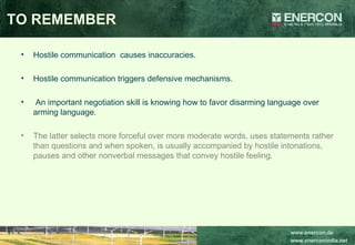 Hostile communication  causes inaccuracies. Hostile communication triggers defensive mechanisms. An important negotiation skill is knowing how to favor disarming language over arming language.  The latter selects more forceful over more moderate words, uses statements rather than questions and when spoken, is usually accompanied by hostile intonations, pauses and other nonverbal messages that convey hostile feeling.  TO REMEMBER 