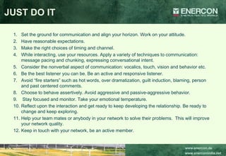 JUST DO IT Set the ground for communication and align your horizon. Work on your attitude.  Have reasonable expectations. Make the right choices of timing and channel. While interacting, use your resources. Apply a variety of techniques to communication: message pacing and chunking, expressing conversational intent. Consider the nonverbal aspect of communication: vocalics, touch, vision and behavior etc.  Be the best listener you can be. Be an active and responsive listener.  Avoid “fire starters” such as hot words, over dramatization, guilt induction, blaming, person and past centered comments. Choose to behave assertively. Avoid aggressive and passive-aggressive behavior. Stay focused and monitor. Take your emotional temperature. Reflect upon the interaction and get ready to keep developing the relationship. Be ready to change and keep exploring. Help your team mates or anybody in your network to solve their problems.  This will improve your network quality. Keep in touch with your network, be an active member. 