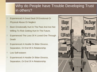 Experienced A Great Deal Of Emotional Or Physical Abuse Or Neglect Been Emotionally Hurt In The Past And Are Not Willing To Risk Getting Hurt In The Future. Experienced The Loss Of A Loved One Through Death Experienced A Hostile Or Bitter Divorce, Separation, Or End Of A Relationship Low Self-esteem Experienced A Hostile Or Bitter Divorce, Separation, Or End Of A Relationship Why do People have Trouble Developing Trust in others? 