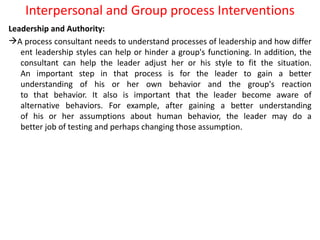 Interpersonal and Group process Interventions
Leadership and Authority:
A process consultant needs to understand processes of leadership and how differ
ent leadership styles can help or hinder a group's functioning. In addition, the
consultant can help the leader adjust her or his style to fit the situation.
An important step in that process is for the leader to gain a better
understanding of his or her own behavior and the group's reaction
to that behavior. It also is important that the leader become aware of
alternative behaviors. For example, after gaining a better understanding
of his or her assumptions about human behavior, the leader may do a
better job of testing and perhaps changing those assumption.
 