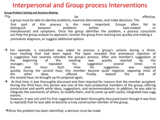 Interpersonal and Group process Interventions
Group Problem Solving and Decision Making:
To be effective,
a group must be able to identity problems, examine alternatives, and make decisions. The
first part of this process is the most important. Groups often fail to
distinguish between problems (either task-related or
interpersonal) and symptoms. Once the group identifies the problem, a process consultant
can help the group analyze its approach, restrain the group from reacting too quickly and making a
premature diagnosis, or suggest additional options.
 For example, a consultant was asked to process a group's actions during a three-
hour meeting that had been taped. The tapes revealed that premature rejection of
a suggestion had severely retarded the group's process. After one member's suggestion at
the beginning of the meeting was quickly rejected by the
manager, he repeated his suggestion several times in
the next hour. Each time his suggestion was rejected
quickly. During the second hour, this member became quite negative, opposing most of
the other ideas offered. Finally, toward the end of
the second hour, he brought up his proposal again.
 At that time, it was thoroughly discussed and then rejected for reasons that the member accepted.
During the third hour, this person was one of the most productive members of the group, offering
constructive and worth while ideas, suggestions, and recommendations. In addition, he was able to
integrate the comments of others, to modify them, and to come up with useful, integrated new sugg
estions.
However, it was not until his first suggestion had been thoroughly discussed (even though it was final
ly rejected) that he was able to become a truly constructive member of the group.
Once the problem has been identified, a decision must be made
 