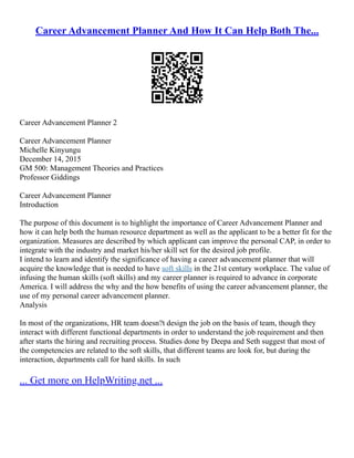 Career Advancement Planner And How It Can Help Both The...
Career Advancement Planner 2
Career Advancement Planner
Michelle Kinyungu
December 14, 2015
GM 500: Management Theories and Practices
Professor Giddings
Career Advancement Planner
Introduction
The purpose of this document is to highlight the importance of Career Advancement Planner and
how it can help both the human resource department as well as the applicant to be a better fit for the
organization. Measures are described by which applicant can improve the personal CAP, in order to
integrate with the industry and market his/her skill set for the desired job profile.
I intend to learn and identify the significance of having a career advancement planner that will
acquire the knowledge that is needed to have soft skills in the 21st century workplace. The value of
infusing the human skills (soft skills) and my career planner is required to advance in corporate
America. I will address the why and the how benefits of using the career advancement planner, the
use of my personal career advancement planner.
Analysis
In most of the organizations, HR team doesn?t design the job on the basis of team, though they
interact with different functional departments in order to understand the job requirement and then
after starts the hiring and recruiting process. Studies done by Deepa and Seth suggest that most of
the competencies are related to the soft skills, that different teams are look for, but during the
interaction, departments call for hard skills. In such
... Get more on HelpWriting.net ...
 