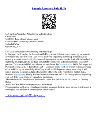 Sample Resume : Soft Skills
Soft Skills in Workplace Volunteering and Internships
Carrie Priest
MGT300 –Principles of Management
Colorado State University – Global Campus
Melinda Curley
October 16, 2016
Soft Skills in Workplace Volunteering and Internships
In this paper I will explore the four soft skills I have selected that are important to my mentorship
opportunity and how these soft skills would positively impact my mentorship experience. I am
currently involved in the Leadership Mentor Program at work where senior leadership is involved in
mentoring an employee who has been nominated by their peers and is interested in a leadership
position. The four soft skills I have chosen are as follows: 1) Communication Skills, 2) Analytic and
Problem Solving Skills, 3) Team Skills and 4) Computer Skills. First, I will analyze the importance
of each skill to my mentorship by identifying which skill is important to my mentorship. I will
further examine each skill and provide examples of how the skills relate to my field of study,
Business Management. Finally, I will reflect on how my own soft skills could positively impact my
own soft skills could positively impact my mentorship.
"Hard skills are the foundation of a successful career. But soft skills are the cement". – Dorothy
Dalton
Analysis of Soft Skills and Importance to Mentorship
Communication skills are a critical component of any career field, its main purpose is to transmit a
message so that it is clear. Communication can be used to
... Get more on HelpWriting.net ...
 