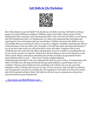 Soft Skills In The Workplace
How often should you use soft skills? You should use soft skills every day. Soft skills are always
going to be used in different workplaces. Different types of soft skills to help a person will be
interpersonal skills, teamwork, and communication skills. First of all with soft skills you will always
deal with interpersonal skills. An interpersonal skill deals with communicating with people and
organizing for your environment and your own business. Problem solving has the ability to solve
any problem that you are having at work or at any place. Imagine everybody respecting each other at
work and being on time the whole week. Secondly, a soft skill also deals with teamwork because if
you do not have team work you will not be able to work with others. Employers like to have
somebody that will work well with others and help them. If you are a leader in everything that you
do you can be a mentor for someone. Teamwork is the best thing you can ever do because you can
achieve goals. Being a team player and getting the job done can help you get promoted with a
special position that you want. ... Show more content on Helpwriting.net ...
Communicating with others is the most important like skill you can ever have. Communicating with
others will help you in the long run because having a great attitude is a good thing to have in a
workplace. Having a great attitude also has something to do with the way you use your body
language to talk to someone and you tone of voice. So now you know what soft skills are and how
you are supposed to use them in everyday life. The importance of soft skills will always be around
and will be used and will grow better. Soft skills are the best way to communicate, always have
teamwork and have great interpersonal
... Get more on HelpWriting.net ...
 