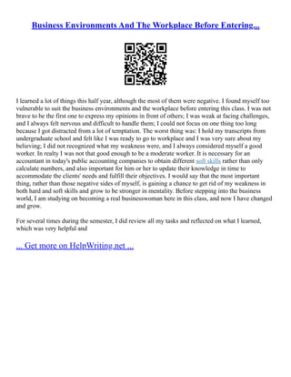 Business Environments And The Workplace Before Entering...
I learned a lot of things this half year, although the most of them were negative. I found myself too
vulnerable to suit the business environments and the workplace before entering this class. I was not
brave to be the first one to express my opinions in front of others; I was weak at facing challenges,
and I always felt nervous and difficult to handle them; I could not focus on one thing too long
because I got distracted from a lot of temptation. The worst thing was: I hold my transcripts from
undergraduate school and felt like I was ready to go to workplace and I was very sure about my
believing; I did not recognized what my weakness were, and I always considered myself a good
worker. In realty I was not that good enough to be a moderate worker. It is necessary for an
accountant in today's public accounting companies to obtain different soft skills rather than only
calculate numbers, and also important for him or her to update their knowledge in time to
accommodate the clients' needs and fulfill their objectives. I would say that the most important
thing, rather than those negative sides of myself, is gaining a chance to get rid of my weakness in
both hard and soft skills and grow to be stronger in mentality. Before stepping into the business
world, I am studying on becoming a real businesswoman here in this class, and now I have changed
and grow.
For several times during the semester, I did review all my tasks and reflected on what I learned,
which was very helpful and
... Get more on HelpWriting.net ...
 