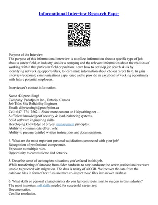 Informational Interview Research Paper
Purpose of the Interview
The purpose of this informational interview is to collect information about a specific type of job,
about a career field, an industry, and/or a company and the relevant information about the realities of
working within that particular field or position. Learn how to develop job search skills by
identifying networking opportunities, to learn more information about chosen career field, to gain
interview/corporate communications experience and to provide an excellent networking opportunity
with future potential employers.
Interviewee's contact information:
Name :Dilpreet Singh
Company: Proofpoint Inc., Ontario, Canada
Job Title: Site Reliability Engineer
Email: dilpreetsingh@proofpoint.ca
Cell: 647–774–7562 ... Show more content on Helpwriting.net ...
Sufficient knowledge of security & load–balancing systems.
Solid software engineering skills.
Developing knowledge of project management principles.
Ability to communicate effectively.
Ability to prepare detailed written instructions and documentation.
4. What are the most important personal satisfactions connected with your job?
Recognition of professional competence.
Exposure to multiple roles.
Opportunity to communicate and network.
5. Describe some of the toughest situations you've faced in this job.
While transferring of database from older hardware to new hardware the server crashed and we were
unable to proceed with migration. The data is nearly of 400GB. We recover the data from the
database files in form of text files and then re–import those files into newer database.
6. What skills or personal characteristics do you feel contribute most to success in this industry?
The most important soft skills needed for successful career are:
Documentation.
Conflict resolution.
 