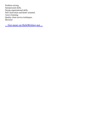 Problem solving.
Interpersonal skills.
Strong organizational skills.
Self–motivation and detail–oriented.
Active listening
Quality client service techniques.
Decision
... Get more on HelpWriting.net ...
 