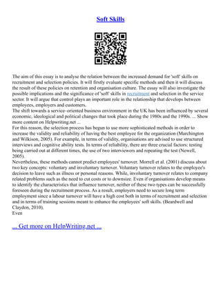 Soft Skills
The aim of this essay is to analyse the relation between the increased demand for 'soft' skills on
recruitment and selection policies. It will firstly evaluate specific methods and then it will discuss
the result of these policies on retention and organisation culture. The essay will also investigate the
possible implications and the significance of 'soft' skills in recruitment and selection in the service
sector. It will argue that control plays an important role in the relationship that develops between
employees, employers and customers.
The shift towards a service–oriented business environment in the UK has been influenced by several
economic, ideological and political changes that took place during the 1980s and the 1990s. ... Show
more content on Helpwriting.net ...
For this reason, the selection process has begun to use more sophisticated methods in order to
increase the validity and reliability of having the best employee for the organization (Marchington
and Wilkison, 2005). For example, in terms of validity, organisations are advised to use structured
interviews and cognitive ability tests. In terms of reliability, there are three crucial factors: testing
being carried out at different times, the use of two interviewers and repeating the test (Newell,
2005).
Nevertheless, these methods cannot predict employees' turnover. Morrell et al. (2001) discuss about
two key concepts: voluntary and involuntary turnover. Voluntary turnover relates to the employee's
decision to leave such as illness or personal reasons. While, involuntary turnover relates to company
related problems such as the need to cut costs or to downsize. Even if organisations develop means
to identify the characteristics that influence turnover, neither of these two types can be successfully
foreseen during the recruitment process. As a result, employers need to secure long term
employment since a labour turnover will have a high cost both in terms of recruitment and selection
and in terms of training sessions meant to enhance the employees' soft skills. (Beardwell and
Claydon, 2010).
Even
... Get more on HelpWriting.net ...
 