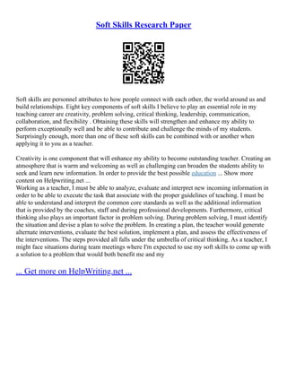Soft Skills Research Paper
Soft skills are personnel attributes to how people connect with each other, the world around us and
build relationships. Eight key components of soft skills I believe to play an essential role in my
teaching career are creativity, problem solving, critical thinking, leadership, communication,
collaboration, and flexibility . Obtaining these skills will strengthen and enhance my ability to
perform exceptionally well and be able to contribute and challenge the minds of my students.
Surprisingly enough, more than one of these soft skills can be combined with or another when
applying it to you as a teacher.
Creativity is one component that will enhance my ability to become outstanding teacher. Creating an
atmosphere that is warm and welcoming as well as challenging can broaden the students ability to
seek and learn new information. In order to provide the best possible education ... Show more
content on Helpwriting.net ...
Working as a teacher, I must be able to analyze, evaluate and interpret new incoming information in
order to be able to execute the task that associate with the proper guidelines of teaching. I must be
able to understand and interpret the common core standards as well as the additional information
that is provided by the coaches, staff and during professional developments. Furthermore, critical
thinking also plays an important factor in problem solving. During problem solving, I must identify
the situation and devise a plan to solve the problem. In creating a plan, the teacher would generate
alternate interventions, evaluate the best solution, implement a plan, and assess the effectiveness of
the interventions. The steps provided all falls under the umbrella of critical thinking. As a teacher, I
might face situations during team meetings where I'm expected to use my soft skills to come up with
a solution to a problem that would both benefit me and my
... Get more on HelpWriting.net ...
 
