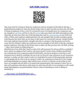 Soft Skills Analysis
This essay, that I'm writing it's about my weaknesses and my strengths of soft skills to this day a
hundred percent employers when they do the hiring wants to make sure that you know the soft skills
of being an employee so this is why I'm writing this essay to let people know my weaknesses and
my strength on soft skills call the sis why I'm writing this essay about soft skills and employees that
when they do interviews that's one of the big things they look at communication as one of the soft
skills so When each employee understands their role and strengths they are able to produce quality
work Because they know they are not alone in their quest for a successful outcome. Another benefit
from each employee knowing their strengths and roles in a project is that the project can be this
essay, that I'm writing it's about my weaknesses and my strengths of soft skills to this day a hundred
percent employers when they do the hiring wants to make sure that you know the soft skills of being
... Show more content on Helpwriting.net ...
identified one of my skills that I need to work on his self awareness I'm always told by everybody I
know and by my employer that I need to self–aware myself I need to learn a bitbout myself that's
my weekend one of my weaknesses and self skills,skills, sorying my hardest to learn how to self
awareness but it's hard for somebody like me to do it so here are some references on self–awareness
and here is another one that I need to work on is leadership I'm used to following people and listen
to what people tell me what to do on a project so that's my weaknesses to learn how to be a leader
and being leadership on a project when asked to leave so here's a reference on top of that as well
know my strengths and soft skills is I'm good with communication with customers I know how to
deal with customers when they're really upset my other big soft skill is I can translate as well I could
speak SpanisSpanish, soa good translator when it comes to translating at work or talking to
somebody in
... Get more on HelpWriting.net ...
 