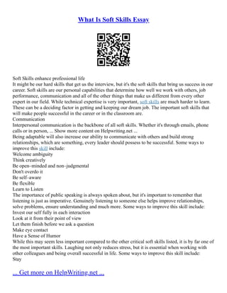 What Is Soft Skills Essay
Soft Skills enhance professional life
It might be our hard skills that get us the interview, but it's the soft skills that bring us success in our
career. Soft skills are our personal capabilities that determine how well we work with others, job
performance, communication and all of the other things that make us different from every other
expert in our field. While technical expertise is very important, soft skills are much harder to learn.
These can be a deciding factor in getting and keeping our dream job. The important soft skills that
will make people successful in the career or in the classroom are.
Communication
Interpersonal communication is the backbone of all soft skills. Whether it's through emails, phone
calls or in person, ... Show more content on Helpwriting.net ...
Being adaptable will also increase our ability to communicate with others and build strong
relationships, which are something, every leader should possess to be successful. Some ways to
improve this skill include:
Welcome ambiguity
Think creatively
Be open–minded and non–judgmental
Don't overdo it
Be self–aware
Be flexible
Learn to Listen
The importance of public speaking is always spoken about, but it's important to remember that
listening is just as imperative. Genuinely listening to someone else helps improve relationships,
solve problems, ensure understanding and much more. Some ways to improve this skill include:
Invest our self fully in each interaction
Look at it from their point of view
Let them finish before we ask a question
Make eye contact
Have a Sense of Humor
While this may seem less important compared to the other critical soft skills listed, it is by far one of
the most important skills. Laughing not only reduces stress, but it is essential when working with
other colleagues and being overall successful in life. Some ways to improve this skill include:
Stay
... Get more on HelpWriting.net ...
 