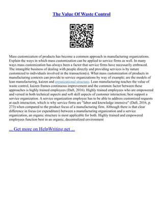 The Value Of Waste Control
Mass customization of products has become a common approach in manufacturing organizations.
Explain the ways in which mass customization can be applied to service firms as well. In many
ways mass customization has always been a factor that service firms have necessarily embraced.
The intangible business of dealing with people directly and providing services is by nature
customized to individuals involved in the transaction(s). What mass customization of products in
manufacturing contexts can provide to service organizations by way of example; are the models of
lean manufacturing, kaizen and organizational structure. Lean manufacturing teaches the value of
waste control, kaizen frames continuous improvement and the common factor between these
approaches is highly trained employees (Daft, 2016). Highly trained employees who are empowered
and versed in both technical aspects and soft skill aspects of customer interaction; best support a
service organization. A service organization employee has to be able to address customized requests
at each interaction, which is why service firms are "labor and knowledge intensive" (Daft, 2016, p.
273) when compared to the product focus of a manufacturing firm. Although there is that clear
difference in focus (or expenditure) between a manufacturing organization and a service
organization, an organic structure is most applicable for both. Highly trained and empowered
employees function best in an organic, decentralized environment
... Get more on HelpWriting.net ...
 