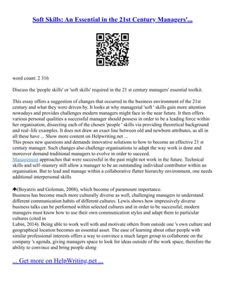 Soft Skills: An Essential in the 21st Century Managers'...
word count: 2 316
Discuss the 'people skills' or 'soft skills' required in the 21 st century managers' essential toolkit.
This essay offers a suggestion of changes that occurred in the business environment of the 21st
century and what they were driven by. It looks at why managerial 'soft ' skills gain more attention
nowadays and provides challenges modern managers might face in the near future. It then offers
various personal qualities a successful manager should possess in order to be a leading force within
her organisation, dissecting each of the chosen 'people ' skills via providing theoretical background
and real–life examples. It does not draw an exact line between old and newborn attributes, as all in
all these have ... Show more content on Helpwriting.net ...
This poses new questions and demands innovative solutions to how to become an effective 21 st
century manager. Such changes also challenge organisations to adapt the way work is done and
moreover demand traditional managers to evolve in order to succeed.
Management approaches that were successful in the past might not work in the future. Technical
skills and self–mastery still allow a manager to be an outstanding individual contributor within an
organisation. But to lead and manage within a collaborative flatter hierarchy environment, one needs
additional interpersonal skills
(Boyatzis and Goleman, 2008), which become of paramount importance.
Business has become much more culturally diverse as well, challenging managers to understand
different communication habits of different cultures. Lewis shows how impressively diverse
business talks can be performed within selected cultures and in order to be successful, modern
managers must know how to use their own communication styles and adapt them to particular
cultures (cited in
Lubin, 2014). Being able to work well with and motivate others from outside one 's own culture and
geographical location becomes an essential asset. The ease of learning about other people with
similar professional interests offers a way to convince a much larger group to collaborate on the
company 's agenda, giving managers space to look for ideas outside of the work space, therefore the
ability to convince and bring people along
... Get more on HelpWriting.net ...
 
