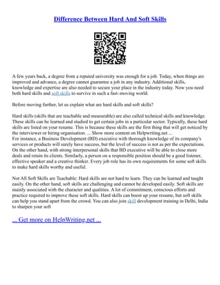 Difference Between Hard And Soft Skills
A few years back, a degree from a reputed university was enough for a job. Today, when things are
improved and advance, a degree cannot guarantee a job in any industry. Additional skills,
knowledge and expertise are also needed to secure your place in the industry today. Now you need
both hard skills and soft skills to survive in such a fast–moving world.
Before moving further, let us explain what are hard skills and soft skills?
Hard skills (skills that are teachable and measurable) are also called technical skills and knowledge.
These skills can be learned and studied to get certain jobs in a particular sector. Typically, these hard
skills are listed on your resume. This is because these skills are the first thing that will get noticed by
the interviewer or hiring organisation. ... Show more content on Helpwriting.net ...
For instance, a Business Development (BD) executive with thorough knowledge of its company's
services or products will surely have success, but the level of success is not as per the expectations.
On the other hand, with strong interpersonal skills that BD executive will be able to close more
deals and retain its clients. Similarly, a person on a responsible position should be a good listener,
effective speaker and a creative thinker. Every job role has its own requirements for some soft skills
to make hard skills worthy and useful.
Not All Soft Skills are Teachable: Hard skills are not hard to learn. They can be learned and taught
easily. On the other hand, soft skills are challenging and cannot be developed easily. Soft skills are
mainly associated with the character and qualities. A lot of commitment, conscious efforts and
practice required to improve these soft skills. Hard skills can boost up your resume, but soft skills
can help you stand apart from the crowd. You can also join skill development training in Delhi, India
to sharpen your soft
... Get more on HelpWriting.net ...
 