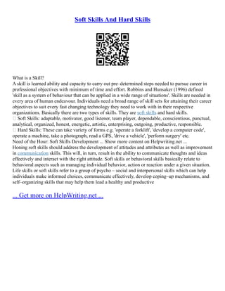 Soft Skills And Hard Skills
What is a Skill?
A skill is learned ability and capacity to carry out pre–determined steps needed to pursue career in
professional objectives with minimum of time and effort. Robbins and Hunsaker (1996) defined
'skill as a system of behaviour that can be applied in a wide range of situations'. Skills are needed in
every area of human endeavour. Individuals need a broad range of skill sets for attaining their career
objectives to suit every fast changing technology they need to work with in their respective
organizations. Basically there are two types of skills. They are soft skills and hard skills.
 Soft Skills: adaptable, motivator, good listener, team player, dependable, conscientious, punctual,
analytical, organized, honest, energetic, artistic, enterprising, outgoing, productive, responsible.
 Hard Skills: These can take variety of forms e.g. 'operate a forklift', 'develop a computer code',
operate a machine, take a photograph, read a GPS, 'drive a vehicle', 'perform surgery' etc.
Need of the Hour: Soft Skills Development ... Show more content on Helpwriting.net ...
Honing soft skills should address the development of attitudes and attributes as well as improvement
in communication skills. This will, in turn, result in the ability to communicate thoughts and ideas
effectively and interact with the right attitude. Soft skills or behavioral skills basically relate to
behavioral aspects such as managing individual behavior, action or reaction under a given situation.
Life skills or soft skills refer to a group of psycho – social and interpersonal skills which can help
individuals make informed choices, communicate effectively, develop coping–up mechanisms, and
self–organizing skills that may help them lead a healthy and productive
... Get more on HelpWriting.net ...
 