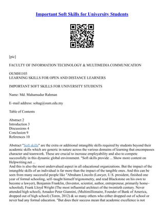 Important Soft Skills for University Students
[pic]
FACULTY OF INFORMATION TECHNOLOGY & MULTIMEDIA COMMUNICATION
OUMH1103
LEARNING SKILLS FOR OPEN AND DISTANCE LEARNERS
IMPORTANT SOFT SKILLS FOR UNIVERSITY STUDENTS
Name: Md. Mahamudur Rahman
E–mail address: sohag@oum.edu.my
Table of Contents
Abstract 2
Introduction 3
Discussions 4
Conclusion 9
References 10
Abstract "Soft skills" are the extra or additional intangible skills required by students beyond their
academic skills which are generic in nature across the various domains of learning that encompasses
character and teamwork. These are crucial to increase employability and also to compete
successfully in this dynamic global environment. "Soft skills provide ... Show more content on
Helpwriting.net ...
And this is also the most undervalued aspect in all educational organizations. But the impact of the
intangible skills of an individual is far more than the impact of the tangible ones. And this can be
seen from many successful people like "Abraham Lincoln (Lawyer, U.S. president, finished one
year of formal schooling, self–taught himself trigonometry, and read Blackstone on his own to
become a lawyer), Benjamin Franklin, (Inventor, scientist, author, entrepreneur, primarily home–
schooled), Frank Lloyd Wright (The most influential architect of the twentieth century. Never
attended high school), Amadeo Peter Giannini, (Multimillionaire, Founder of Bank of America,
dropped out of high school) (Toren, 2012) & so many others who either dropped out of school or
never had any formal education. "But does their success mean that academic excellence is not
 