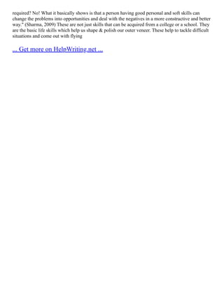 required? No! What it basically shows is that a person having good personal and soft skills can
change the problems into opportunities and deal with the negatives in a more constructive and better
way." (Sharma, 2009) These are not just skills that can be acquired from a college or a school. They
are the basic life skills which help us shape & polish our outer veneer. These help to tackle difficult
situations and come out with flying
... Get more on HelpWriting.net ...
 