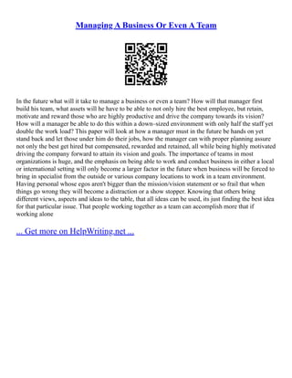 Managing A Business Or Even A Team
In the future what will it take to manage a business or even a team? How will that manager first
build his team, what assets will he have to be able to not only hire the best employee, but retain,
motivate and reward those who are highly productive and drive the company towards its vision?
How will a manager be able to do this within a down–sized environment with only half the staff yet
double the work load? This paper will look at how a manager must in the future be hands on yet
stand back and let those under him do their jobs, how the manager can with proper planning assure
not only the best get hired but compensated, rewarded and retained, all while being highly motivated
driving the company forward to attain its vision and goals. The importance of teams in most
organizations is huge, and the emphasis on being able to work and conduct business in either a local
or international setting will only become a larger factor in the future when business will be forced to
bring in specialist from the outside or various company locations to work in a team environment.
Having personal whose egos aren't bigger than the mission/vision statement or so frail that when
things go wrong they will become a distraction or a show stopper. Knowing that others bring
different views, aspects and ideas to the table, that all ideas can be used, its just finding the best idea
for that particular issue. That people working together as a team can accomplish more that if
working alone
... Get more on HelpWriting.net ...
 