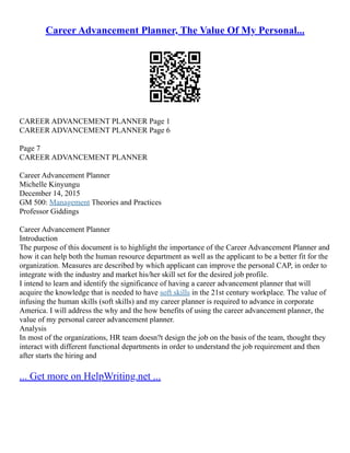 Career Advancement Planner, The Value Of My Personal...
CAREER ADVANCEMENT PLANNER Page 1
CAREER ADVANCEMENT PLANNER Page 6
Page 7
CAREER ADVANCEMENT PLANNER
Career Advancement Planner
Michelle Kinyungu
December 14, 2015
GM 500: Management Theories and Practices
Professor Giddings
Career Advancement Planner
Introduction
The purpose of this document is to highlight the importance of the Career Advancement Planner and
how it can help both the human resource department as well as the applicant to be a better fit for the
organization. Measures are described by which applicant can improve the personal CAP, in order to
integrate with the industry and market his/her skill set for the desired job profile.
I intend to learn and identify the significance of having a career advancement planner that will
acquire the knowledge that is needed to have soft skills in the 21st century workplace. The value of
infusing the human skills (soft skills) and my career planner is required to advance in corporate
America. I will address the why and the how benefits of using the career advancement planner, the
value of my personal career advancement planner.
Analysis
In most of the organizations, HR team doesn?t design the job on the basis of the team, thought they
interact with different functional departments in order to understand the job requirement and then
after starts the hiring and
... Get more on HelpWriting.net ...
 