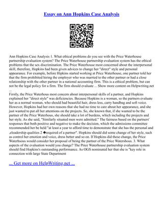 Essay on Ann Hopkins Case Analysis
Ann Hopkins Case Analysis 1. What ethical problems do you see with the Price Waterhouse
partnership evaluation system? The Price Waterhouse partnership evaluation system has the ethical
problems that the sex discrimination. The Price Waterhouse most concerned about the interpersonal
skill, therefore, Hopkins had been given advices to change her "direct" style and personal
appearance. For example, before Hipkins started working at Price Waterhouse, one partner told her
that the firm prohibited hiring the employer who was married to the other partner or had a close
relationship with the other partner in a national accounting firm. This is a ethical problem, but can
not be the legal policy for a firm. The firm should evaluate ... Show more content on Helpwriting.net
...
Firstly, the Price Waterhous most concern about interpersonal skills of a partner, and Hopkins
explained her "direct style" was deficiencies. Because Hopkins is a woman, so the partners evaluate
her as a normal woman, who should had beautiful hair, dress less, carry handbag and soft voice.
However, Hopkins had her own reasons that she had no time to care about her appearance, and she
just wanted to put all her attentions on the projects. So, she known that, if she wanted to be the
partner of the Price Waterhous, she should take a lot of burdens, which including the projects and
her style. As she said, "Similarly situated men were admitted." The fairness based on the partners'
responses that both positive and negative to make the decision, which the admissions committee
recommended her be held "at least a year to afford time to demonstrate that she has the personal and
,eleadership qualities 2 required of a partner". Hopkins should did some change of her style, such
as control her emotion and voice, dress better and so on. If Hopkins did these change, the Price
Waterhsous would consider her proposal of being the partner of the Price Watershous. 3. What
aspects of the evaluation would you change? The Price Waterhouse partnership evaluation system
should find Hopkins's outstanding performance. As OGS nominated her that she is "key role in
connection with large State Department
... Get more on HelpWriting.net ...
 