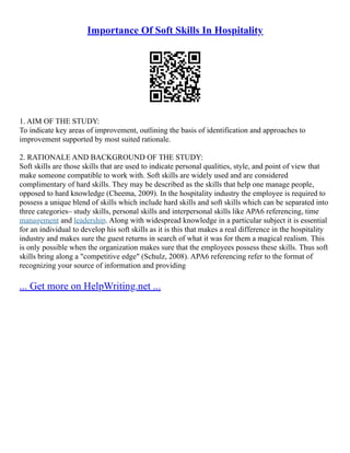 Importance Of Soft Skills In Hospitality
1. AIM OF THE STUDY:
To indicate key areas of improvement, outlining the basis of identification and approaches to
improvement supported by most suited rationale.
2. RATIONALE AND BACKGROUND OF THE STUDY:
Soft skills are those skills that are used to indicate personal qualities, style, and point of view that
make someone compatible to work with. Soft skills are widely used and are considered
complimentary of hard skills. They may be described as the skills that help one manage people,
opposed to hard knowledge (Cheema, 2009). In the hospitality industry the employee is required to
possess a unique blend of skills which include hard skills and soft skills which can be separated into
three categories– study skills, personal skills and interpersonal skills like APA6 referencing, time
management and leadership. Along with widespread knowledge in a particular subject it is essential
for an individual to develop his soft skills as it is this that makes a real difference in the hospitality
industry and makes sure the guest returns in search of what it was for them a magical realism. This
is only possible when the organization makes sure that the employees possess these skills. Thus soft
skills bring along a "competitive edge" (Schulz, 2008). APA6 referencing refer to the format of
recognizing your source of information and providing
... Get more on HelpWriting.net ...
 