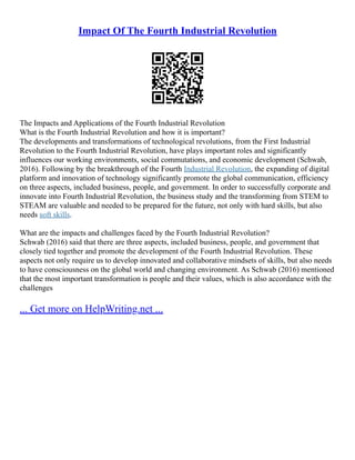 Impact Of The Fourth Industrial Revolution
The Impacts and Applications of the Fourth Industrial Revolution
What is the Fourth Industrial Revolution and how it is important?
The developments and transformations of technological revolutions, from the First Industrial
Revolution to the Fourth Industrial Revolution, have plays important roles and significantly
influences our working environments, social commutations, and economic development (Schwab,
2016). Following by the breakthrough of the Fourth Industrial Revolution, the expanding of digital
platform and innovation of technology significantly promote the global communication, efficiency
on three aspects, included business, people, and government. In order to successfully corporate and
innovate into Fourth Industrial Revolution, the business study and the transforming from STEM to
STEAM are valuable and needed to be prepared for the future, not only with hard skills, but also
needs soft skills.
What are the impacts and challenges faced by the Fourth Industrial Revolution?
Schwab (2016) said that there are three aspects, included business, people, and government that
closely tied together and promote the development of the Fourth Industrial Revolution. These
aspects not only require us to develop innovated and collaborative mindsets of skills, but also needs
to have consciousness on the global world and changing environment. As Schwab (2016) mentioned
that the most important transformation is people and their values, which is also accordance with the
challenges
... Get more on HelpWriting.net ...
 