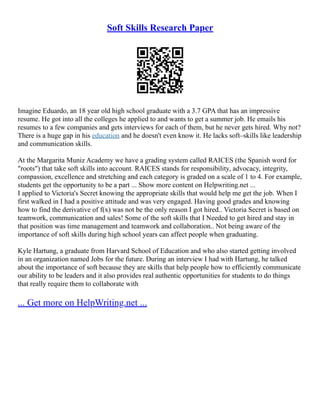 Soft Skills Research Paper
Imagine Eduardo, an 18 year old high school graduate with a 3.7 GPA that has an impressive
resume. He got into all the colleges he applied to and wants to get a summer job. He emails his
resumes to a few companies and gets interviews for each of them, but he never gets hired. Why not?
There is a huge gap in his education and he doesn't even know it. He lacks soft–skills like leadership
and communication skills.
At the Margarita Muniz Academy we have a grading system called RAICES (the Spanish word for
"roots") that take soft skills into account. RAICES stands for responsibility, advocacy, integrity,
compassion, excellence and stretching and each category is graded on a scale of 1 to 4. For example,
students get the opportunity to be a part ... Show more content on Helpwriting.net ...
I applied to Victoria's Secret knowing the appropriate skills that would help me get the job. When I
first walked in I had a positive attitude and was very engaged. Having good grades and knowing
how to find the derivative of f(x) was not be the only reason I got hired.. Victoria Secret is based on
teamwork, communication and sales! Some of the soft skills that I Needed to get hired and stay in
that position was time management and teamwork and collaboration.. Not being aware of the
importance of soft skills during high school years can affect people when graduating.
Kyle Hartung, a graduate from Harvard School of Education and who also started getting involved
in an organization named Jobs for the future. During an interview I had with Hartung, he talked
about the importance of soft because they are skills that help people how to efficiently communicate
our ability to be leaders and it also provides real authentic opportunities for students to do things
that really require them to collaborate with
... Get more on HelpWriting.net ...
 