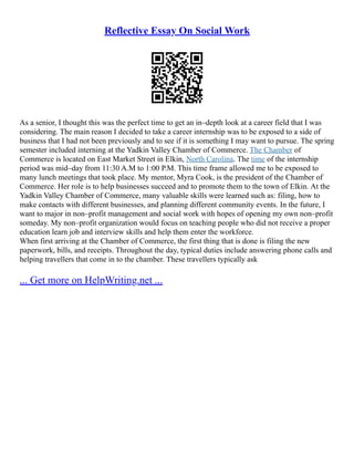 Reflective Essay On Social Work
As a senior, I thought this was the perfect time to get an in–depth look at a career field that I was
considering. The main reason I decided to take a career internship was to be exposed to a side of
business that I had not been previously and to see if it is something I may want to pursue. The spring
semester included interning at the Yadkin Valley Chamber of Commerce. The Chamber of
Commerce is located on East Market Street in Elkin, North Carolina. The time of the internship
period was mid–day from 11:30 A.M to 1:00 P.M. This time frame allowed me to be exposed to
many lunch meetings that took place. My mentor, Myra Cook, is the president of the Chamber of
Commerce. Her role is to help businesses succeed and to promote them to the town of Elkin. At the
Yadkin Valley Chamber of Commerce, many valuable skills were learned such as: filing, how to
make contacts with different businesses, and planning different community events. In the future, I
want to major in non–profit management and social work with hopes of opening my own non–profit
someday. My non–profit organization would focus on teaching people who did not receive a proper
education learn job and interview skills and help them enter the workforce.
When first arriving at the Chamber of Commerce, the first thing that is done is filing the new
paperwork, bills, and receipts. Throughout the day, typical duties include answering phone calls and
helping travellers that come in to the chamber. These travellers typically ask
... Get more on HelpWriting.net ...
 