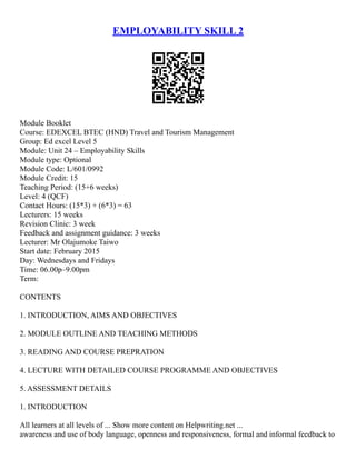 EMPLOYABILITY SKILL 2
Module Booklet
Course: EDEXCEL BTEC (HND) Travel and Tourism Management
Group: Ed excel Level 5
Module: Unit 24 – Employability Skills
Module type: Optional
Module Code: L/601/0992
Module Credit: 15
Teaching Period: (15+6 weeks)
Level: 4 (QCF)
Contact Hours: (15*3) + (6*3) = 63
Lecturers: 15 weeks
Revision Clinic: 3 week
Feedback and assignment guidance: 3 weeks
Lecturer: Mr Olajumoke Taiwo
Start date: February 2015
Day: Wednesdays and Fridays
Time: 06.00p–9.00pm
Term:
CONTENTS
1. INTRODUCTION, AIMS AND OBJECTIVES
2. MODULE OUTLINE AND TEACHING METHODS
3. READING AND COURSE PREPRATION
4. LECTURE WITH DETAILED COURSE PROGRAMME AND OBJECTIVES
5. ASSESSMENT DETAILS
1. INTRODUCTION
All learners at all levels of ... Show more content on Helpwriting.net ...
awareness and use of body language, openness and responsiveness, formal and informal feedback to
 