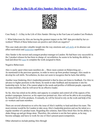 A Day in the Life of Alex Sander: Driving in the Fast Lane...
Case Study 2 – A Day in the Life of Alex Sander: Driving in the Fast Lane at Landon Care Products
1. What behaviours by Alex are having the greatest impact on the 360° data provided by her co–
workers? Which of these behaviours are positive and which are negative?
This case study provides valuable insight into the way emotions and soft skills or its absence can
affect motivation and leadership capabilities.
Alex Sander is the newest and youngest product manager at Landon. He had been very successful in
the 2 product releases he has been in charge of, nevertheless, he seems to be lacking the ability to
lead and direct his team to complete the work assigned to them.
Negative Behaviours
Alex is easily upset when team members do ... Show more content on Helpwriting.net ...
As mentioned in the previous question, in order to move up from product manager, Alex needs to
develop his soft skills. Nevertheless, he does not seem to recognize that he lacks that ability.
Another issue hindering Alex's leadership potential is that he does not listen to feedback. For Alex to
advance to higher positions in the future, he needs to take feedback and incorporate it into his
leadership style. In fact, if he cannot adapt to the needs and profiles of different people, especially
his team members, then he will never be an effective leader.
So far, Alex has relied on his ability and capacity to complete and control all of the aspects of his
product campaigns; however, as his supervisor pointed out, Alex will not be able to do everything
by himself for all of his products. Eventually, he will be forced to rely on the work and help of his
co–workers and team members.
There are several alternatives to solve the issue of Alex's inability to lead and direct his team. The
most extreme would be for Landon to take away Alex's leadership position and use his talent as a
regular member of a product team. Regarding this solution, Sam Glass hired Alex for his ability to
shake things up and get things done. Therefore, this solution is not the best option, as he may
become unhappy and leave to work for one of Alex's present peers/competitors.
Other alternatives include putting Alex through
 