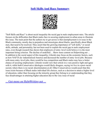 Soft Skills And Race Summary
"Soft Skills and Race" is about racial inequality the racial gap in male employment rates. The article
focuses on the difficulties that Black males face in securing employment in urban areas to illustrate
this issue. The main point that the authors try to get across is that unemployment is in issue in the
Black community, mostly due to prejudices and stereotypes about blacks, specifically about Black
men, that need to be resolved. They assert that the growing importance of "soft skills," or social
skills, attitude, and personality, has not been used to explain the racial gap in male employment
rates, even though research has shown that employers of entry–level work believe it is the most
important hiring criterion. The decline of unskilled ... Show more content on Helpwriting.net ...
In addition to the social aspect of this inequality, Liberals may focus on the economic factors, such
as how NAFTA de–industrialized America and decreased the number of entry–level jobs. Because
with more entry–level jobs, there would be less competition and Black males may have a better
chance of securing employment. Liberals would view their article in a very positive light and agree
with it, while both Conservative ideologies would likely disagree, saying we live in a post–racial
society where there is no racial–discrimination at all. Other Conservatives would assert that this
issue exists because of Black males individual life choices, such as a decision to attain a higher level
of education, rather than focusing on the minority group they belong to or understanding that they
face disadvantages in attaining higher education due to the very issue of racial
... Get more on HelpWriting.net ...
 