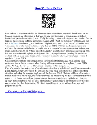 Hrm/531 Face To Face
Face to Face In customer service, the telephone is the second most important link (Lucus, 2015).
Modern business use telephones in their day–to–day operations and to communicate with both
internal and external customers (Lucus, 2015). Traveling to meet with customers and vendors face to
face can be expensive and time–consuming (Lucus, 2015). With the technology of today, you can
dial a telephone number or type a text into a cell phone and connect to a customer or vendor half–
way around the world almost instantaneously (Lucus, 2015). With fax machines and computer
modems, documents and information can be sent in a matter of minutes to customers and vendors
miles away (Lucus, 2015). With all those tools, readily available more companies have set up both
inbound and outbound telephone staffs (Lucus, 2015). Companies are expanding their customer
contacts and are more likely to reach total customers satisfaction through those types of trained
specialist (Lucus, 2015).
Customer Service Skills The same customer service skills that are needed when dealing with
customers face to face are needed when dealing with customers on the telephone (Lucas, 2015).
Arthur W. Page, the first vice ... Show more content on Helpwriting.net ...
First, Chris could have taken care of the situation before lunch, and this call would have never taken
place. Second, when Chris was in the accident, he could have called the office and explained the
situation, and asked for someone to please call Aretha back. Third, Chris should have taken a deep
breath, put a smile on his face, and calmly answered the phone using the Staff–Temps Internationals
protocol. He should have calmly listened to what Aretha was saying and replied with a heartfelt
apology explaining that it was his fault, he should have gotten back to her promptly after the first
conversation they had that morning. All of this should have occurred with a calm, clear, and
properly inflected
... Get more on HelpWriting.net ...
 