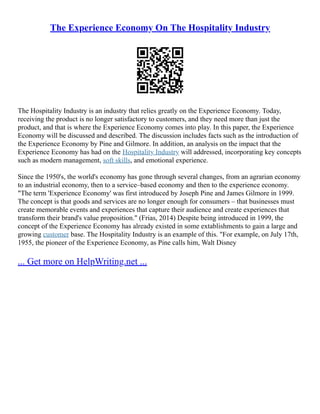 The Experience Economy On The Hospitality Industry
The Hospitality Industry is an industry that relies greatly on the Experience Economy. Today,
receiving the product is no longer satisfactory to customers, and they need more than just the
product, and that is where the Experience Economy comes into play. In this paper, the Experience
Economy will be discussed and described. The discussion includes facts such as the introduction of
the Experience Economy by Pine and Gilmore. In addition, an analysis on the impact that the
Experience Economy has had on the Hospitality Industry will addressed, incorporating key concepts
such as modern management, soft skills, and emotional experience.
Since the 1950's, the world's economy has gone through several changes, from an agrarian economy
to an industrial economy, then to a service–based economy and then to the experience economy.
"The term 'Experience Economy' was first introduced by Joseph Pine and James Gilmore in 1999.
The concept is that goods and services are no longer enough for consumers – that businesses must
create memorable events and experiences that capture their audience and create experiences that
transform their brand's value proposition." (Frias, 2014) Despite being introduced in 1999, the
concept of the Experience Economy has already existed in some extablishments to gain a large and
growing customer base. The Hospitality Industry is an example of this. "For example, on July 17th,
1955, the pioneer of the Experience Economy, as Pine calls him, Walt Disney
... Get more on HelpWriting.net ...
 