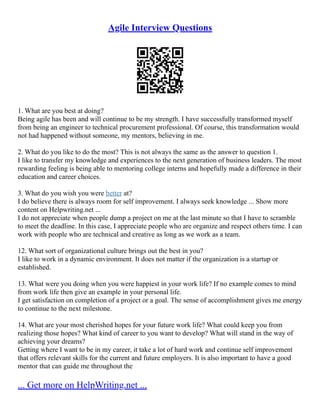 Agile Interview Questions
1. What are you best at doing?
Being agile has been and will continue to be my strength. I have successfully transformed myself
from being an engineer to technical procurement professional. Of course, this transformation would
not had happened without someone, my mentors, believing in me.
2. What do you like to do the most? This is not always the same as the answer to question 1.
I like to transfer my knowledge and experiences to the next generation of business leaders. The most
rewarding feeling is being able to mentoring college interns and hopefully made a difference in their
education and career choices.
3. What do you wish you were better at?
I do believe there is always room for self improvement. I always seek knowledge ... Show more
content on Helpwriting.net ...
I do not appreciate when people dump a project on me at the last minute so that I have to scramble
to meet the deadline. In this case, I appreciate people who are organize and respect others time. I can
work with people who are technical and creative as long as we work as a team.
12. What sort of organizational culture brings out the best in you?
I like to work in a dynamic environment. It does not matter if the organization is a startup or
established.
13. What were you doing when you were happiest in your work life? If no example comes to mind
from work life then give an example in your personal life.
I get satisfaction on completion of a project or a goal. The sense of accomplishment gives me energy
to continue to the next milestone.
14. What are your most cherished hopes for your future work life? What could keep you from
realizing those hopes? What kind of career to you want to develop? What will stand in the way of
achieving your dreams?
Getting where I want to be in my career, it take a lot of hard work and continue self improvement
that offers relevant skills for the current and future employers. It is also important to have a good
mentor that can guide me throughout the
... Get more on HelpWriting.net ...
 