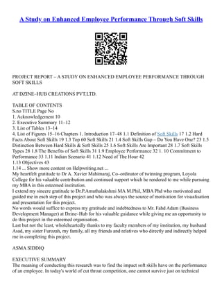 A Study on Enhanced Employee Performance Through Soft Skills
PROJECT REPORT – A STUDY ON ENHANCED EMPLOYEE PERFORMANCE THROUGH
SOFT SKILLS
AT DZINE–HUB CREATIONS PVT.LTD.
TABLE OF CONTENTS
S.no TITLE Page No
1. Acknowledgement 10
2. Executive Summary 11–12
3. List of Tables 13–14
4. List of Figures 15–16 Chapters 1. Introduction 17–48 1.1 Definition of Soft Skills 17 1.2 Hard
Facts About Soft Skills 19 1.3 Top 60 Soft Skills 21 1.4 Soft Skills Gap – Do You Have One? 23 1.5
Distinction Between Hard Skills & Soft Skills 25 1.6 Soft Skills Are Important 28 1.7 Soft Skills
Types 28 1.8 The Benefits of Soft Skills 31 1.9 Employee Performance 32 1. 10 Commitment to
Performance 33 1.11 Indian Scenario 41 1.12 Need of The Hour 42
1.13 Objectives 43
1.14 ... Show more content on Helpwriting.net ...
My heartfelt gratitude to Dr A. Xavier Mahimaraj, Co–ordinator of twinning program, Loyola
College for his valuable contribution and continued support which he rendered to me while pursuing
my MBA in this esteemed institution.
I extend my sincere gratitude to Dr.P.Amuthalakshmi MA M.Phil, MBA Phd who motivated and
guided me in each step of this project and who was always the source of motivation for visualisation
and presentation for this project.
No words would suffice to express my gratitude and indebtedness to Mr. Fahd Adam (Business
Development Manager) at Dzine–Hub for his valuable guidance while giving me an opportunity to
do this project in the esteemed organisation.
Last but not the least, wholeheartedly thanks to my faculty members of my institution, my husband
Asad, my sister Furozah, my family, all my friends and relatives who directly and indirectly helped
me in completing this project.
ASMA SIDDIQ
EXECUTIVE SUMMARY
The meaning of conducting this research was to find the impact soft skills have on the performance
of an employee. In today's world of cut throat competition, one cannot survive just on technical
 